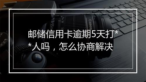 邮储信用卡逾期5天打**人吗，怎么协商解决