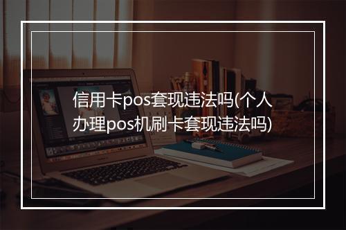 信用卡pos套现违法吗(个人办理pos机刷卡套现违法吗)