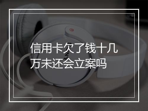 信用卡欠了钱十几万未还会立案吗