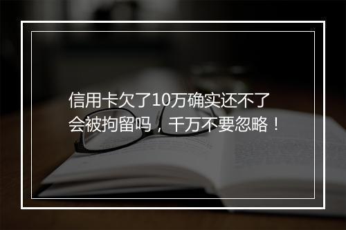 信用卡欠了10万确实还不了会被拘留吗，千万不要忽略！
