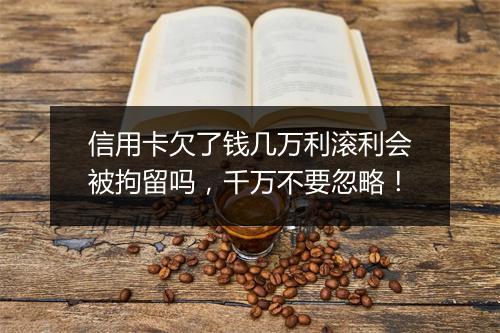 信用卡欠了钱几万利滚利会被拘留吗，千万不要忽略！