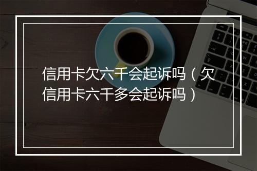 信用卡欠六千会起诉吗（欠信用卡六千多会起诉吗）