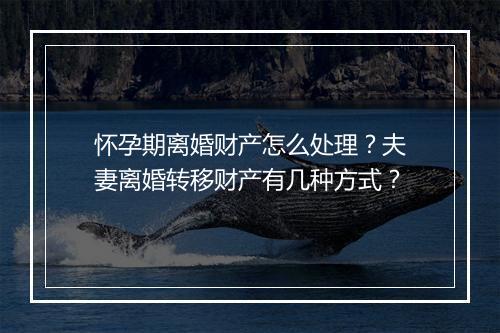 怀孕期离婚财产怎么处理？夫妻离婚转移财产有几种方式？