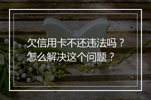 欠信用卡不还违法吗？怎么解决这个问题？
