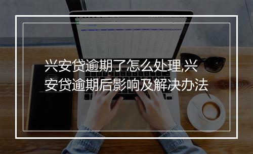 兴安贷逾期了怎么处理,兴安贷逾期后影响及解决办法