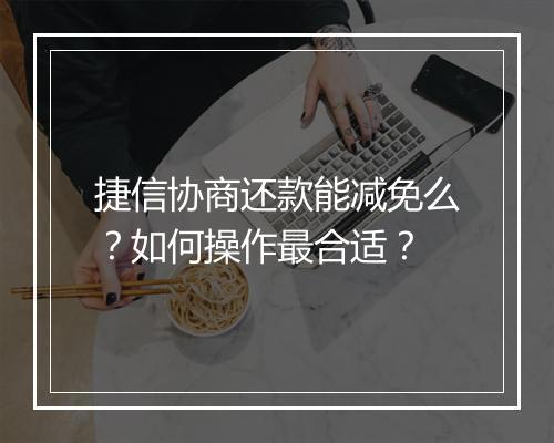捷信协商还款能减免么？如何操作最合适？
