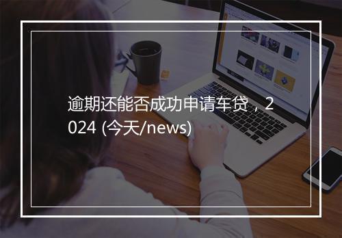 逾期还能否成功申请车贷，2024 (今天/news)