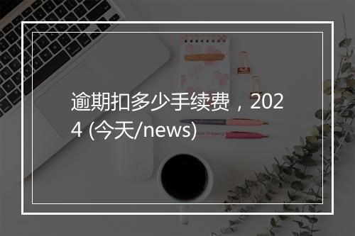 逾期扣多少手续费，2024 (今天/news)