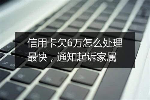 信用卡欠6万怎么处理最快，通知起诉家属