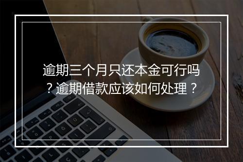 逾期三个月只还本金可行吗？逾期借款应该如何处理？