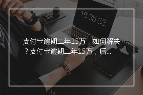 支付宝逾期二年15万，如何解决？支付宝逾期二年15万，后果严重吗？