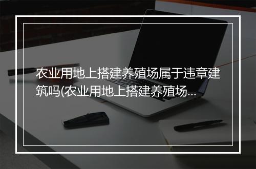 农业用地上搭建养殖场属于违章建筑吗(农业用地上搭建养殖场属于违章建筑吗？)