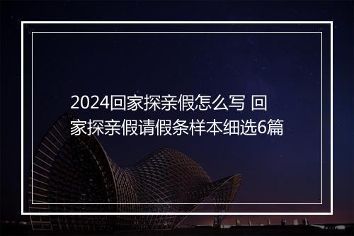 2024回家探亲假怎么写 回家探亲假请假条样本细选6篇