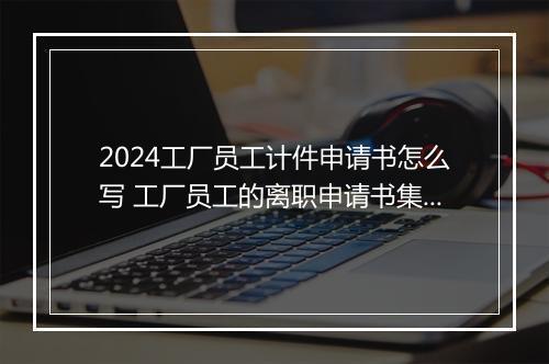 2024工厂员工计件申请书怎么写 工厂员工的离职申请书集锦精选7篇