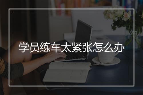 学员练车太紧张怎么办
