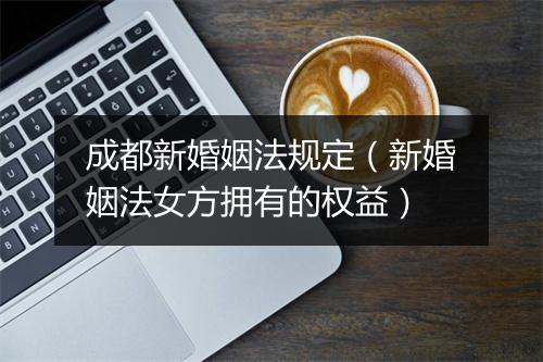 成都新婚姻法规定（新婚姻法女方拥有的权益）