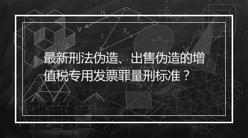 最新刑法伪造、出售伪造的增值税专用发票罪量刑标准？