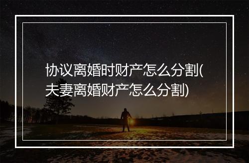 协议离婚时财产怎么分割(夫妻离婚财产怎么分割)