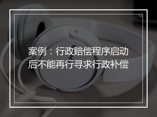 案例：行政赔偿程序启动后不能再行寻求行政补偿