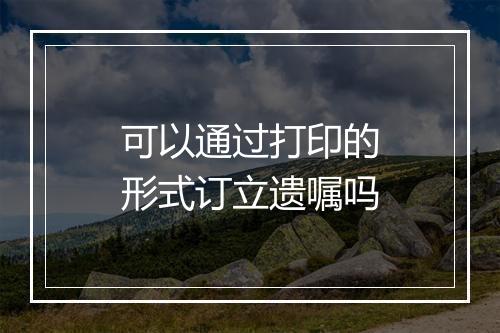可以通过打印的形式订立遗嘱吗