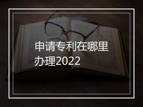 申请专利在哪里办理2022