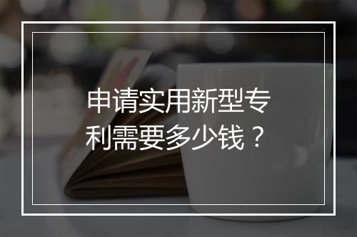 申请实用新型专利需要多少钱？