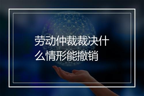劳动仲裁裁决什么情形能撤销
