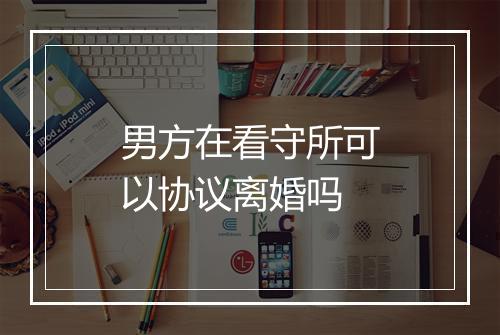 男方在看守所可以协议离婚吗