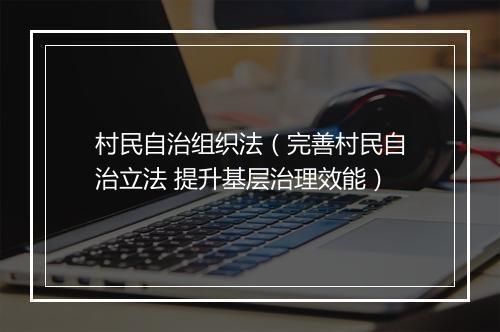 村民自治组织法（完善村民自治立法 提升基层治理效能）