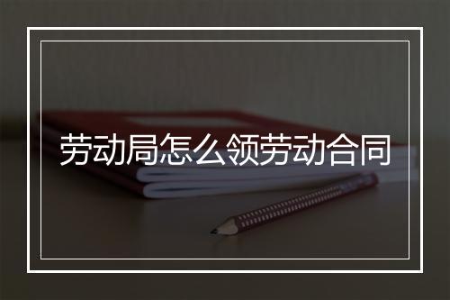 劳动局怎么领劳动合同