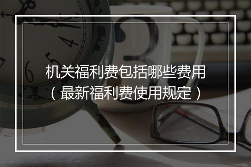 机关福利费包括哪些费用（最新福利费使用规定）