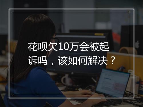 花呗欠10万会被起诉吗，该如何解决？