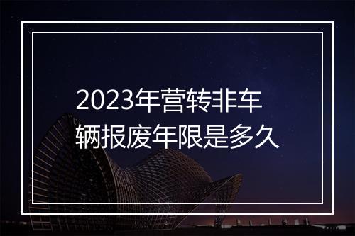 2023年营转非车辆报废年限是多久