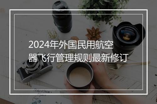 2024年外国民用航空器飞行管理规则最新修订