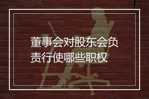 董事会对股东会负责行使哪些职权