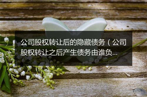 公司股权转让后的隐藏债务（公司股权转让之后产生债务由谁负责）