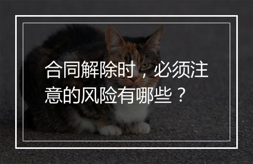 合同解除时，必须注意的风险有哪些？