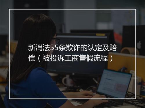 新消法55条欺诈的认定及赔偿（被投诉工商售假流程）