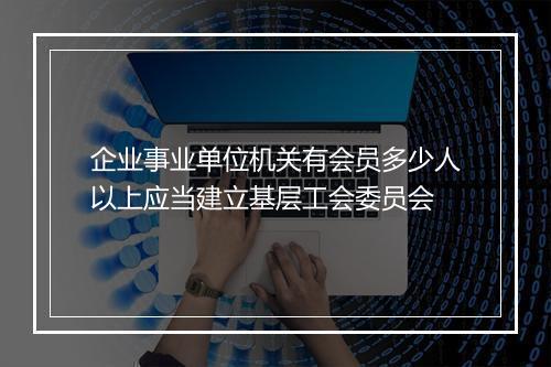 企业事业单位机关有会员多少人以上应当建立基层工会委员会