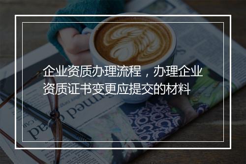 企业资质办理流程，办理企业资质证书变更应提交的材料