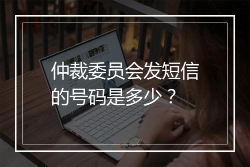 仲裁委员会发短信的号码是多少？