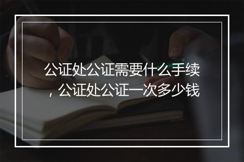 公证处公证需要什么手续，公证处公证一次多少钱