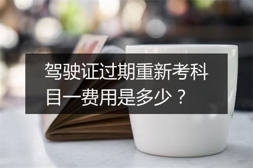 驾驶证过期重新考科目一费用是多少？