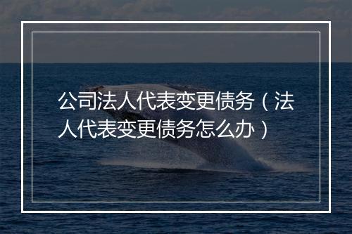 公司法人代表变更债务（法人代表变更债务怎么办）