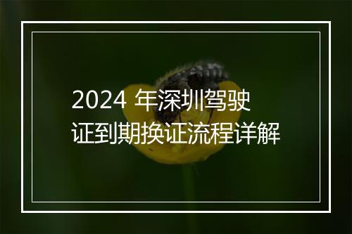 2024 年深圳驾驶证到期换证流程详解