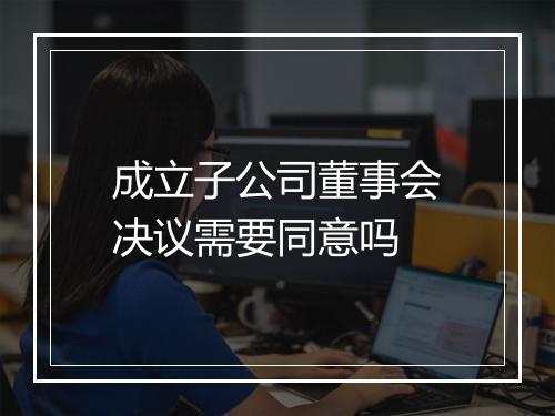 成立子公司董事会决议需要同意吗