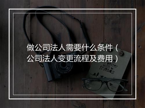 做公司法人需要什么条件（公司法人变更流程及费用）