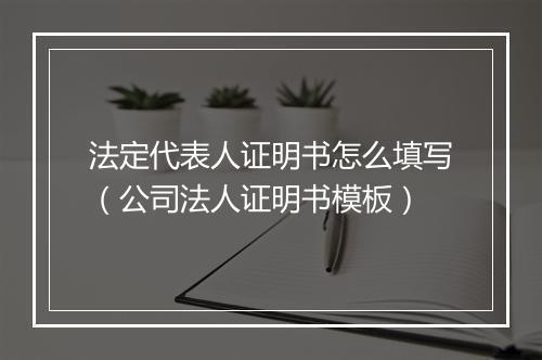 法定代表人证明书怎么填写（公司法人证明书模板）