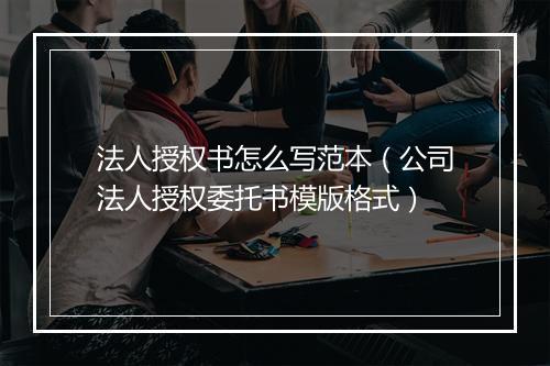 法人授权书怎么写范本（公司法人授权委托书模版格式）