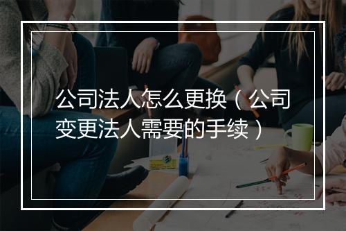 公司法人怎么更换（公司变更法人需要的手续）